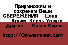 Приумножим и сохраним Ваши СБЕРЕЖЕНИЯ! › Цена ­ 600 - Крым, Керчь Услуги » Другие   . Крым,Керчь